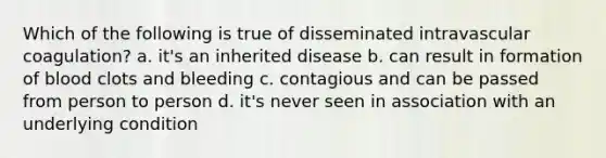 Which of the following is true of disseminated intravascular coagulation? a. it's an inherited disease b. can result in formation of blood clots and bleeding c. contagious and can be passed from person to person d. it's never seen in association with an underlying condition