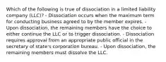 Which of the following is true of dissociation in a limited liability company (LLC)? - Dissociation occurs when the maximum term for conducting business agreed to by the member expires. - Upon dissociation, the remaining members have the choice to either continue the LLC or to trigger dissociation. - Dissociation requires approval from an appropriate public official in the secretary of state's corporation bureau. - Upon dissociation, the remaining members must dissolve the LLC.