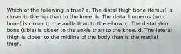 Which of the following is true? a. The distal thigh bone (femur) is closer to the hip than to the knee. b. The distal humerus (arm bone) is closer to the axilla than to the elbow. c. The distal shin bone (tibia) is closer to the ankle than to the knee. d. The lateral thigh is closer to the midline of the body than is the medial thigh.