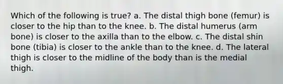 Which of the following is true? a. The distal thigh bone (femur) is closer to the hip than to the knee. b. The distal humerus (arm bone) is closer to the axilla than to the elbow. c. The distal shin bone (tibia) is closer to the ankle than to the knee. d. The lateral thigh is closer to the midline of the body than is the medial thigh.