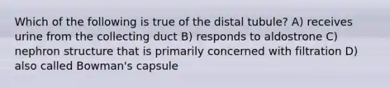 Which of the following is true of the distal tubule? A) receives urine from the collecting duct B) responds to aldostrone C) nephron structure that is primarily concerned with filtration D) also called Bowman's capsule