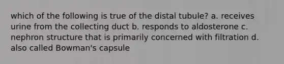 which of the following is true of the distal tubule? a. receives urine from the collecting duct b. responds to aldosterone c. nephron structure that is primarily concerned with filtration d. also called Bowman's capsule