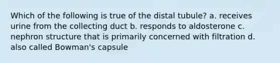 Which of the following is true of the distal tubule? a. receives urine from the collecting duct b. responds to aldosterone c. nephron structure that is primarily concerned with filtration d. also called Bowman's capsule