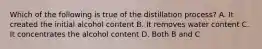 Which of the following is true of the distillation process? A. It created the initial alcohol content B. It removes water content C. It concentrates the alcohol content D. Both B and C