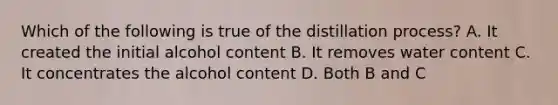 Which of the following is true of the distillation process? A. It created the initial alcohol content B. It removes water content C. It concentrates the alcohol content D. Both B and C