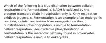 Which of the following is a true distinction between cellular respiration and fermentation? a. NADH is oxidized by the electron transport chain in respiration only. b. Only respiration oxidizes glucose. c. Fermentation is an example of an endergonic reaction; cellular respiration is an exergonic reaction. d. Substrate-level phosphorylation is unique to fermentation; cellular respiration uses oxidative phosphorylation. e. Fermentation is the metabolic pathway found in prokaryotes; cellular respiration is unique to eukaryotes.