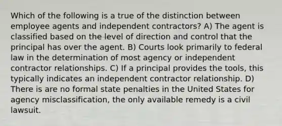 Which of the following is a true of the distinction between employee agents and independent contractors? A) The agent is classified based on the level of direction and control that the principal has over the agent. B) Courts look primarily to federal law in the determination of most agency or independent contractor relationships. C) If a principal provides the tools, this typically indicates an independent contractor relationship. D) There is are no formal state penalties in the United States for agency misclassification, the only available remedy is a civil lawsuit.