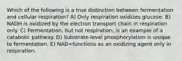 Which of the following is a true distinction between fermentation and cellular respiration? A) Only respiration oxidizes glucose. B) NADH is oxidized by the electron transport chain in respiration only. C) Fermentation, but not respiration, is an example of a catabolic pathway. D) Substrate-level phosphorylation is unique to fermentation. E) NAD+functions as an oxidizing agent only in respiration.