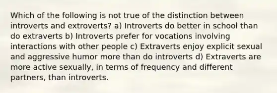 Which of the following is not true of the distinction between introverts and extroverts? a) Introverts do better in school than do extraverts b) Introverts prefer for vocations involving interactions with other people c) Extraverts enjoy explicit sexual and aggressive humor more than do introverts d) Extraverts are more active sexually, in terms of frequency and different partners, than introverts.