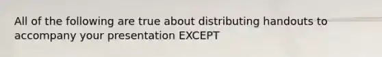 All of the following are true about distributing handouts to accompany your presentation EXCEPT