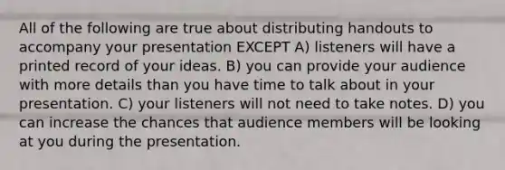 All of the following are true about distributing handouts to accompany your presentation EXCEPT A) listeners will have a printed record of your ideas. B) you can provide your audience with more details than you have time to talk about in your presentation. C) your listeners will not need to take notes. D) you can increase the chances that audience members will be looking at you during the presentation.