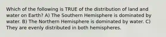 Which of the following is TRUE of the distribution of land and water on Earth? A) The Southern Hemisphere is dominated by water. B) The Northern Hemisphere is dominated by water. C) They are evenly distributed in both hemispheres.