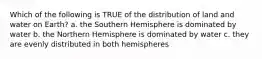 Which of the following is TRUE of the distribution of land and water on Earth? a. the Southern Hemisphere is dominated by water b. the Northern Hemisphere is dominated by water c. they are evenly distributed in both hemispheres