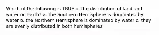 Which of the following is TRUE of the distribution of land and water on Earth? a. the Southern Hemisphere is dominated by water b. the Northern Hemisphere is dominated by water c. they are evenly distributed in both hemispheres