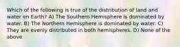 Which of the following is true of the distribution of land and water on Earth? A) The Southern Hemisphere is dominated by water. B) The Northern Hemisphere is dominated by water. C) They are evenly distributed in both hemispheres. D) None of the above