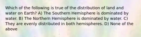 Which of the following is true of the distribution of land and water on Earth? A) The Southern Hemisphere is dominated by water. B) The Northern Hemisphere is dominated by water. C) They are evenly distributed in both hemispheres. D) None of the above