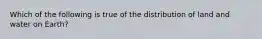 Which of the following is true of the distribution of land and water on Earth?