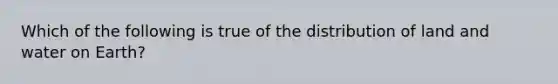 Which of the following is true of the distribution of land and water on Earth?