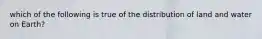 which of the following is true of the distribution of land and water on Earth?