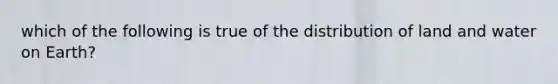 which of the following is true of the distribution of land and water on Earth?