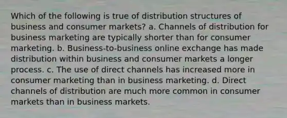 Which of the following is true of distribution structures of business and consumer markets? a. Channels of distribution for business marketing are typically shorter than for consumer marketing. b. Business-to-business online exchange has made distribution within business and consumer markets a longer process. c. The use of direct channels has increased more in consumer marketing than in business marketing. d. Direct channels of distribution are much more common in consumer markets than in business markets.