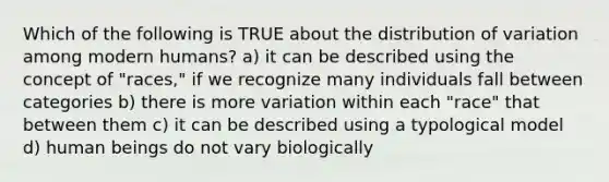 Which of the following is TRUE about the distribution of variation among modern humans? a) it can be described using the concept of "races," if we recognize many individuals fall between categories b) there is more variation within each "race" that between them c) it can be described using a typological model d) human beings do not vary biologically