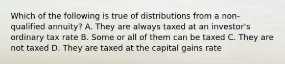 Which of the following is true of distributions from a non-qualified annuity? A. They are always taxed at an investor's ordinary tax rate B. Some or all of them can be taxed C. They are not taxed D. They are taxed at the capital gains rate