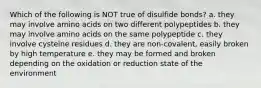 Which of the following is NOT true of disulfide bonds? a. they may involve amino acids on two different polypeptides b. they may involve amino acids on the same polypeptide c. they involve cysteine residues d. they are non-covalent, easily broken by high temperature e. they may be formed and broken depending on the oxidation or reduction state of the environment