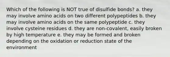 Which of the following is NOT true of disulfide bonds? a. they may involve amino acids on two different polypeptides b. they may involve amino acids on the same polypeptide c. they involve cysteine residues d. they are non-covalent, easily broken by high temperature e. they may be formed and broken depending on the oxidation or reduction state of the environment