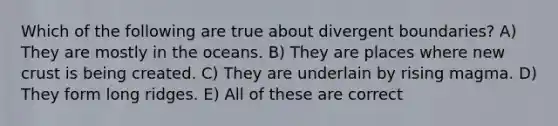 Which of the following are true about divergent boundaries? A) They are mostly in the oceans. B) They are places where new crust is being created. C) They are underlain by rising magma. D) They form long ridges. E) All of these are correct