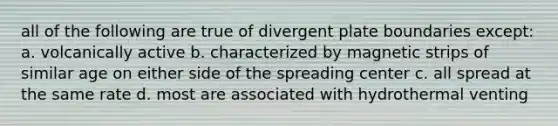 all of the following are true of divergent plate boundaries except: a. volcanically active b. characterized by magnetic strips of similar age on either side of the spreading center c. all spread at the same rate d. most are associated with hydrothermal venting