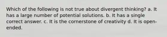 Which of the following is not true about divergent thinking? a. It has a large number of potential solutions. b. It has a single correct answer. c. It is the cornerstone of creativity d. It is open-ended.