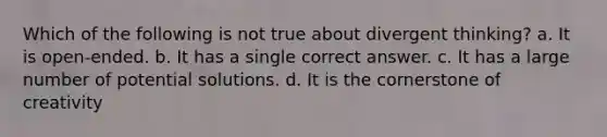 Which of the following is not true about divergent thinking? a. It is open-ended. b. It has a single correct answer. c. It has a large number of potential solutions. d. It is the cornerstone of creativity