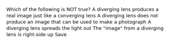 Which of the following is NOT true? A diverging lens produces a real image just like a converging lens A diverging lens does not produce an image that can be used to make a photograph A diverging lens spreads the light out The "image" from a diverging lens is right-side up Save