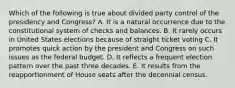 Which of the following is true about divided party control of the presidency and Congress? A. It is a natural occurrence due to the constitutional system of checks and balances. B. It rarely occurs in United States elections because of straight ticket voting C. It promotes quick action by the president and Congress on such issues as the federal budget. D. It reflects a frequent election pattern over the past three decades. E. It results from the reapportionment of House seats after the decennial census.