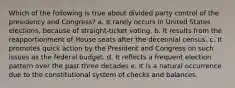 Which of the following is true about divided party control of the presidency and Congress? a. It rarely occurs in United States elections, because of straight-ticket voting. b. It results from the reapportionment of House seats after the decennial census. c. It promotes quick action by the President and Congress on such issues as the federal budget. d. It reflects a frequent election pattern over the past three decades e. It is a natural occurrence due to the constitutional system of checks and balances.