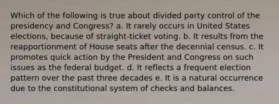 Which of the following is true about divided party control of the presidency and Congress? a. It rarely occurs in United States elections, because of straight-ticket voting. b. It results from the reapportionment of House seats after the decennial census. c. It promotes quick action by the President and Congress on such issues as the federal budget. d. It reflects a frequent election pattern over the past three decades e. It is a natural occurrence due to the constitutional system of checks and balances.