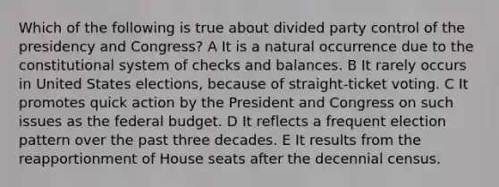 Which of the following is true about divided party control of the presidency and Congress? A It is a natural occurrence due to the constitutional system of checks and balances. B It rarely occurs in United States elections, because of straight-ticket voting. C It promotes quick action by the President and Congress on such issues as the federal budget. D It reflects a frequent election pattern over the past three decades. E It results from the reapportionment of House seats after the decennial census.