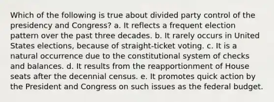 Which of the following is true about divided party control of the presidency and Congress? a. It reflects a frequent election pattern over the past three decades. b. It rarely occurs in United States elections, because of straight-ticket voting. c. It is a natural occurrence due to the constitutional system of checks and balances. d. It results from the reapportionment of House seats after the decennial census. e. It promotes quick action by the President and Congress on such issues as the federal budget.