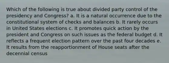 Which of the following is true about divided party control of the presidency and Congress? a. It is a natural occurrence due to the constitutional system of checks and balances b. It rarely occurs in United States elections c. It promotes quick action by the president and Congress on such issues as the federal budget d. It reflects a frequent election pattern over the past four decades e. It results from the reapportionment of House seats after the decennial census