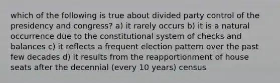 which of the following is true about divided party control of the presidency and congress? a) it rarely occurs b) it is a natural occurrence due to the constitutional system of checks and balances c) it reflects a frequent election pattern over the past few decades d) it results from the reapportionment of house seats after the decennial (every 10 years) census