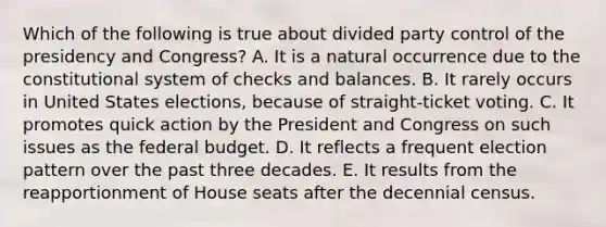 Which of the following is true about divided party control of the presidency and Congress? A. It is a natural occurrence due to the constitutional system of checks and balances. B. It rarely occurs in United States elections, because of straight-ticket voting. C. It promotes quick action by the President and Congress on such issues as the federal budget. D. It reflects a frequent election pattern over the past three decades. E. It results from the reapportionment of House seats after the decennial census.