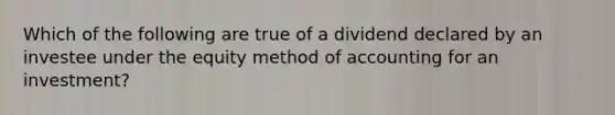 Which of the following are true of a dividend declared by an investee under the equity method of accounting for an investment?