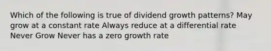 Which of the following is true of dividend growth patterns? May grow at a constant rate Always reduce at a differential rate Never Grow Never has a zero growth rate