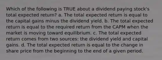 Which of the following is TRUE about a dividend paying stock's total expected return? a. The total expected return is equal to the capital gains minus the dividend yield. b. The total expected return is equal to the required return from the CAPM when the market is moving toward equilibrium. c. The total expected return comes from two sources: the dividend yield and capital gains. d. The total expected return is equal to the change in share price from the beginning to the end of a given period.