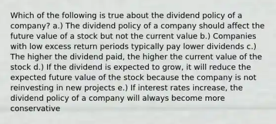 Which of the following is true about the dividend policy of a company? a.) The dividend policy of a company should affect the future value of a stock but not the current value b.) Companies with low excess return periods typically pay lower dividends c.) The higher the dividend paid, the higher the current value of the stock d.) If the dividend is expected to grow, it will reduce the expected future value of the stock because the company is not reinvesting in new projects e.) If interest rates increase, the dividend policy of a company will always become more conservative