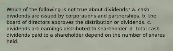 Which of the following is not true about dividends? a. cash dividends are issued by corporations and partnerships. b. the board of directors approves the distribution or dividends. c. dividends are earnings distributed to shareholder. d. total cash dividends paid to a shareholder depend on the number of shares held.