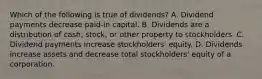 Which of the following is true of​ dividends? A. Dividend payments decrease​ paid-in capital. B. Dividends are a distribution of​ cash, stock, or other property to stockholders. C. Dividend payments increase​ stockholders' equity. D. Dividends increase assets and decrease total​ stockholders' equity of a corporation.