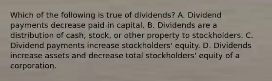 Which of the following is true of​ dividends? A. Dividend payments decrease​ paid-in capital. B. Dividends are a distribution of​ cash, stock, or other property to stockholders. C. Dividend payments increase​ stockholders' equity. D. Dividends increase assets and decrease total​ stockholders' equity of a corporation.