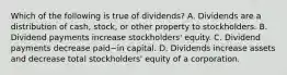 Which of the following is true of​ dividends? A. Dividends are a distribution of​ cash, stock, or other property to stockholders. B. Dividend payments increase​ stockholders' equity. C. Dividend payments decrease paid−in capital. D. Dividends increase assets and decrease total​ stockholders' equity of a corporation.